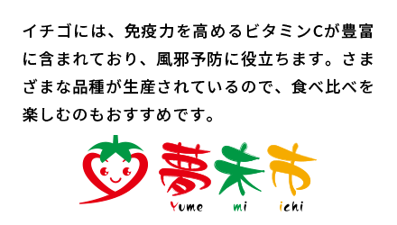 イチゴには、免疫力を高めるビタミンCが豊富に含まれており、風邪予防に役立ちます。さまざまな品種が生産されているので、食べ比べを楽しむのもおすすめです。