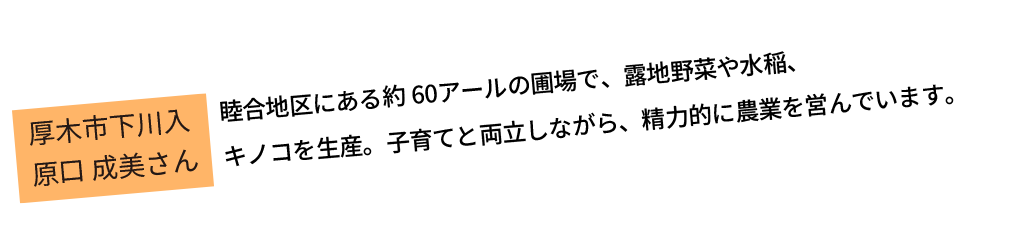 睦合地区にある約60アールの圃場で、露地野菜や水稲、キノコを生産。子育てと両立しながら、精力的に農業を営んでいます。